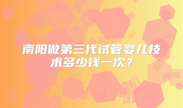 南阳做第三代试管婴儿技术多少钱一次？