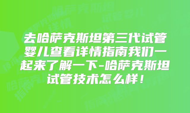 去哈萨克斯坦第三代试管婴儿查看详情指南我们一起来了解一下-哈萨克斯坦试管技术怎么样！