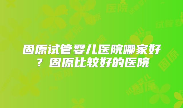 固原试管婴儿医院哪家好？固原比较好的医院