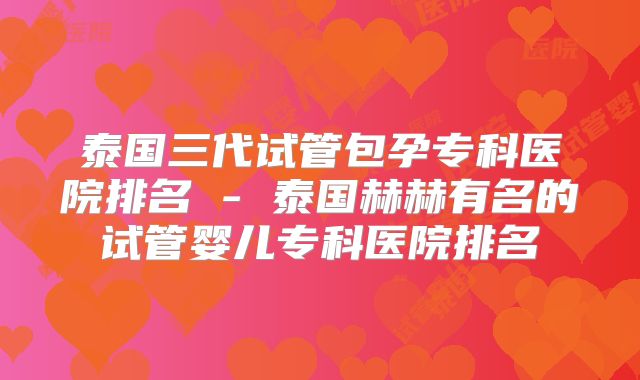 泰国三代试管包孕专科医院排名 - 泰国赫赫有名的试管婴儿专科医院排名