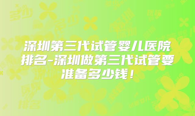 深圳第三代试管婴儿医院排名-深圳做第三代试管要准备多少钱!
