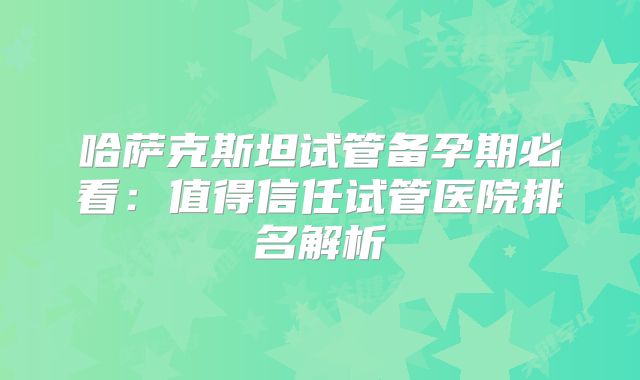 哈萨克斯坦试管备孕期必看：值得信任试管医院排名解析