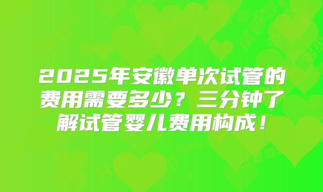 2025年安徽单次试管的费用需要多少？三分钟了解试管婴儿费用构成！
