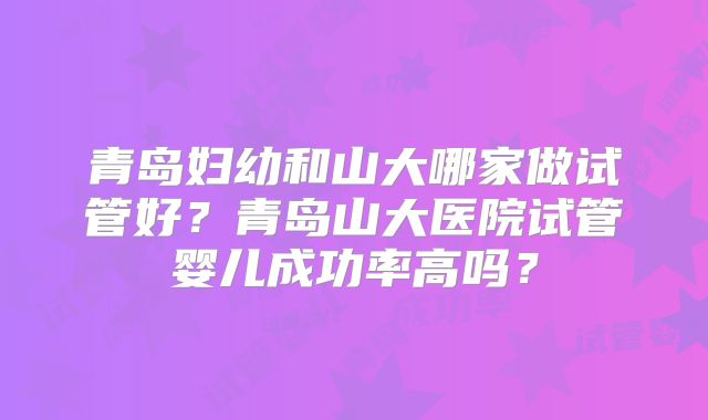 青岛妇幼和山大哪家做试管好？青岛山大医院试管婴儿成功率高吗？