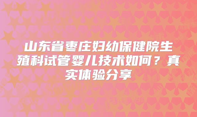山东省枣庄妇幼保健院生殖科试管婴儿技术如何？真实体验分享