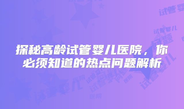 探秘高龄试管婴儿医院，你必须知道的热点问题解析