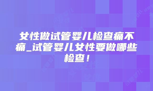 女性做试管婴儿检查痛不痛_试管婴儿女性要做哪些检查！