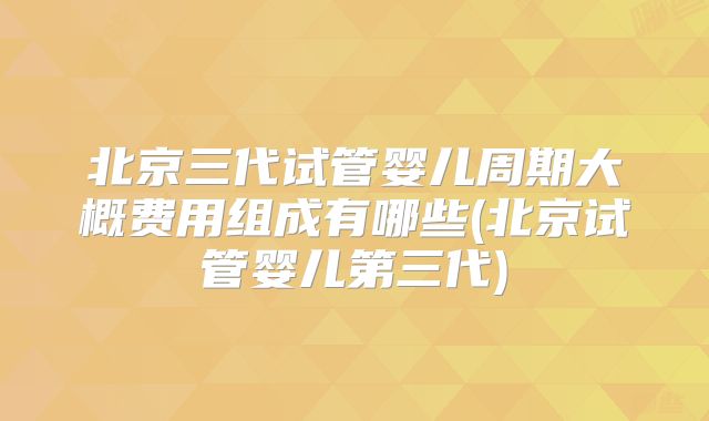 北京三代试管婴儿周期大概费用组成有哪些(北京试管婴儿第三代)