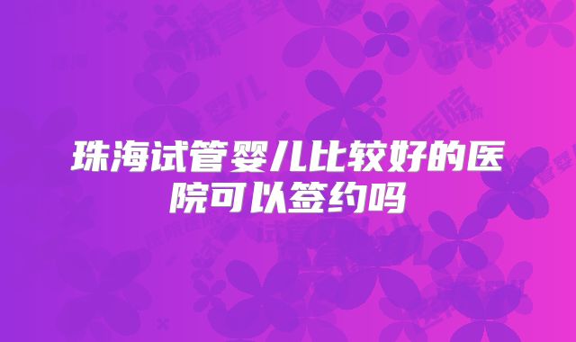 珠海试管婴儿比较好的医院可以签约吗