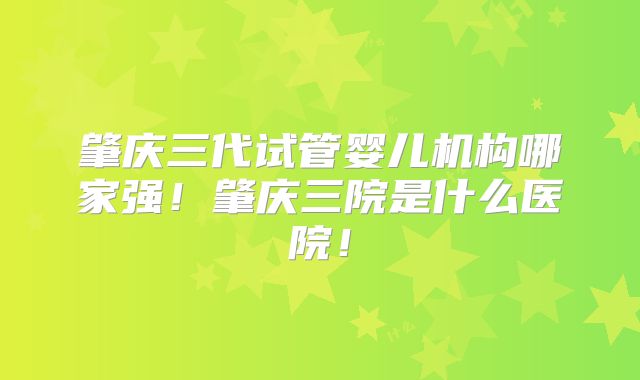 肇庆三代试管婴儿机构哪家强!肇庆三院是什么医院!