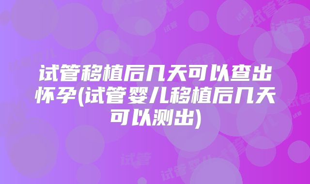 试管移植后几天可以查出怀孕(试管婴儿移植后几天可以测出)