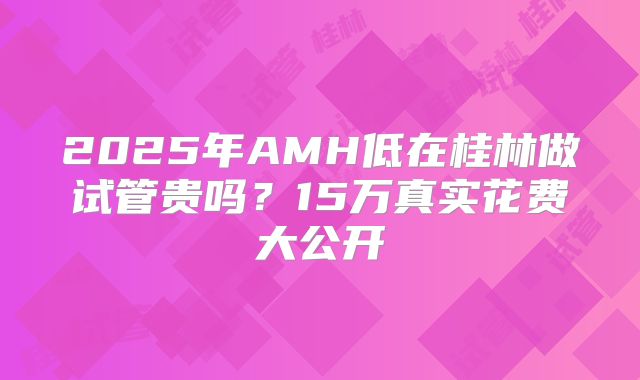 2025年AMH低在桂林做试管贵吗？15万真实花费大公开