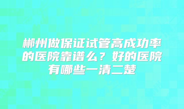 郴州做保证试管高成功率的医院靠谱么？好的医院有哪些一清二楚