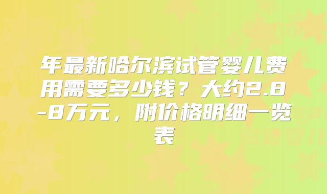 年最新哈尔滨试管婴儿费用需要多少钱？大约2.8-8万元，附价格明细一览表
