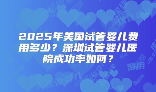 2025年美国试管婴儿费用多少？深圳试管婴儿医院成功率如何？