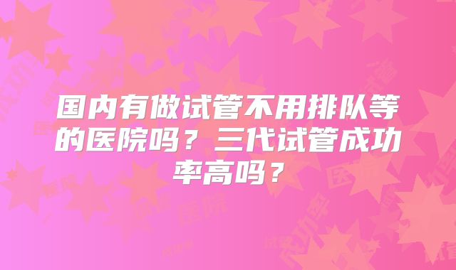 国内有做试管不用排队等的医院吗？三代试管成功率高吗？