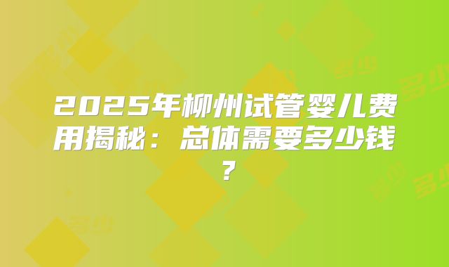 2025年柳州试管婴儿费用揭秘：总体需要多少钱？