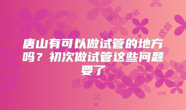 唐山有可以做试管的地方吗？初次做试管这些问题要了