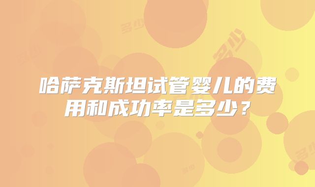 哈萨克斯坦试管婴儿的费用和成功率是多少？