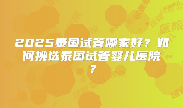 2025泰国试管哪家好?如何挑选泰国试管婴儿医院?