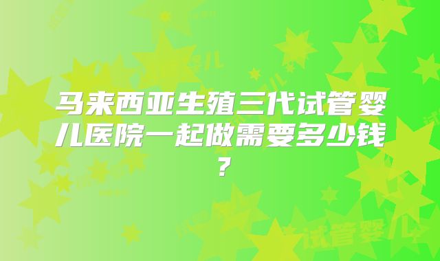 马来西亚生殖三代试管婴儿医院一起做需要多少钱?