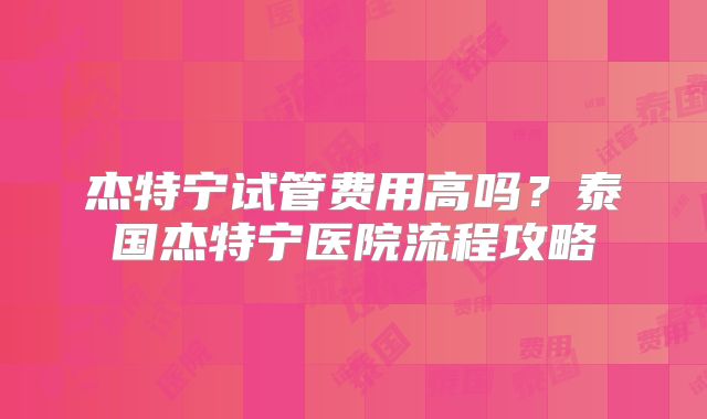 杰特宁试管费用高吗？泰国杰特宁医院流程攻略