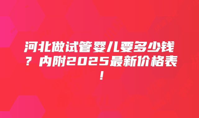 河北做试管婴儿要多少钱？内附2025最新价格表！