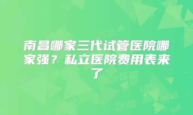 南昌哪家三代试管医院哪家强？私立医院费用表来了