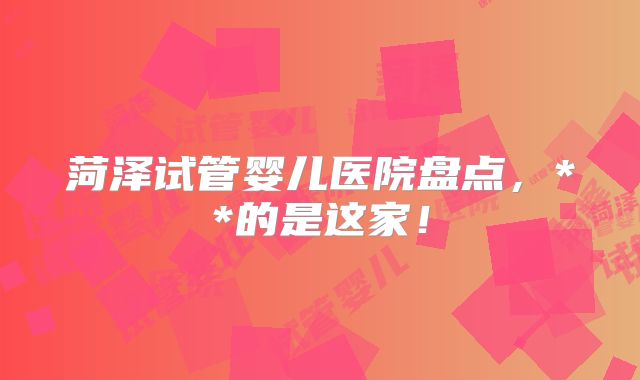 菏泽试管婴儿医院盘点，**的是这家！