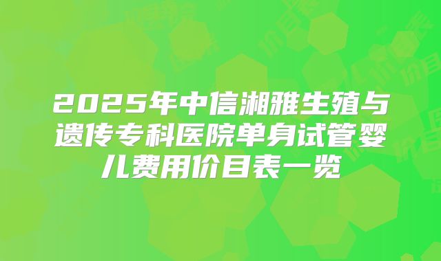 2025年中信湘雅生殖与遗传专科医院单身试管婴儿费用价目表一览