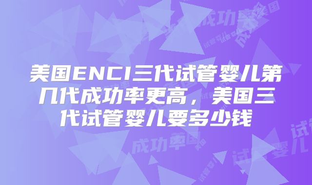 美国ENCI三代试管婴儿第几代成功率更高，美国三代试管婴儿要多少钱
