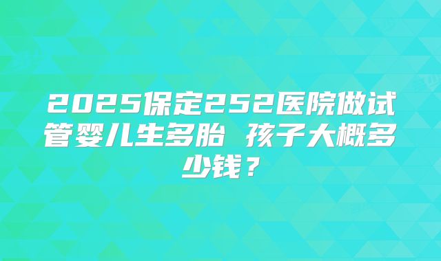2025保定252医院做试管婴儿生多胎 孩子大概多少钱？