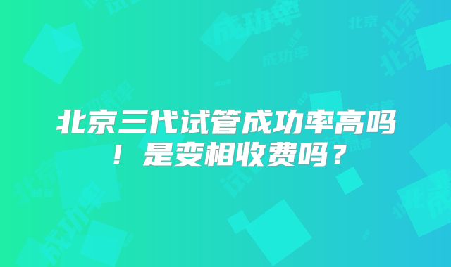 北京三代试管成功率高吗！是变相收费吗？