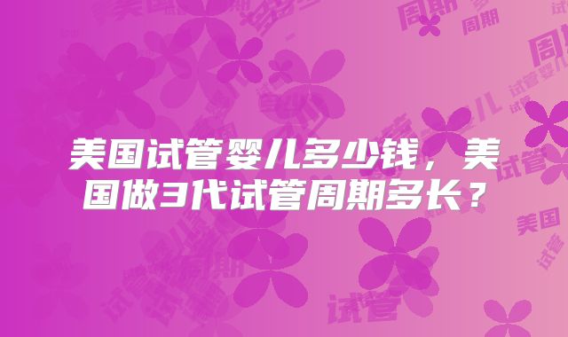 美国试管婴儿多少钱，美国做3代试管周期多长？