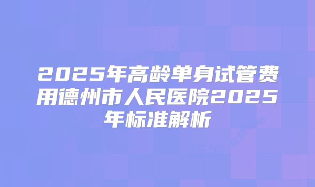 2025年高龄单身试管费用德州市人民医院2025年标准解析