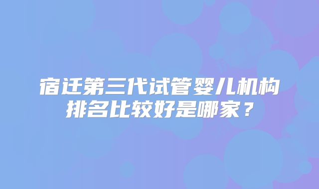 宿迁第三代试管婴儿机构排名比较好是哪家?
