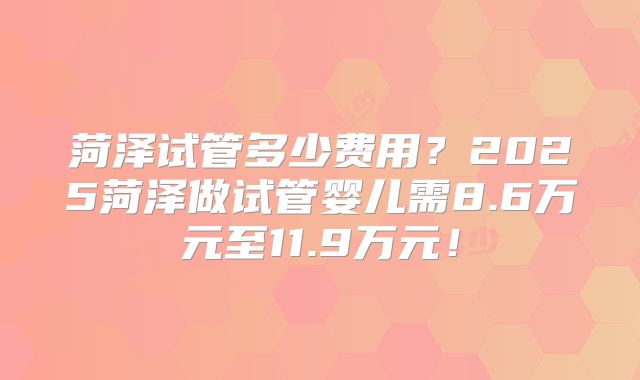 菏泽试管多少费用？2025菏泽做试管婴儿需8.6万元至11.9万元！