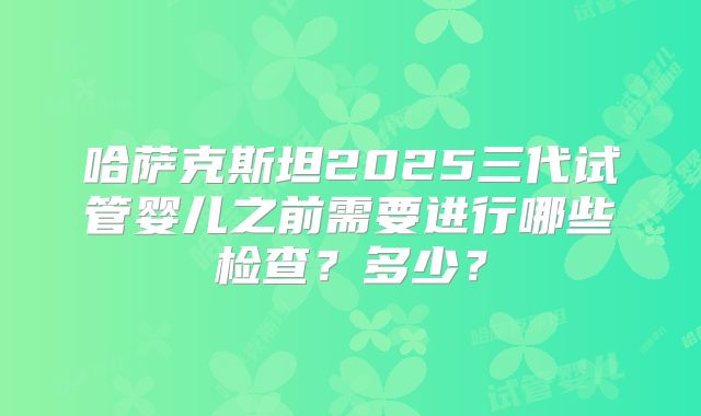 哈萨克斯坦2025三代试管婴儿之前需要进行哪些检查？多少？