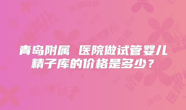 青岛附属 医院做试管婴儿精子库的价格是多少?