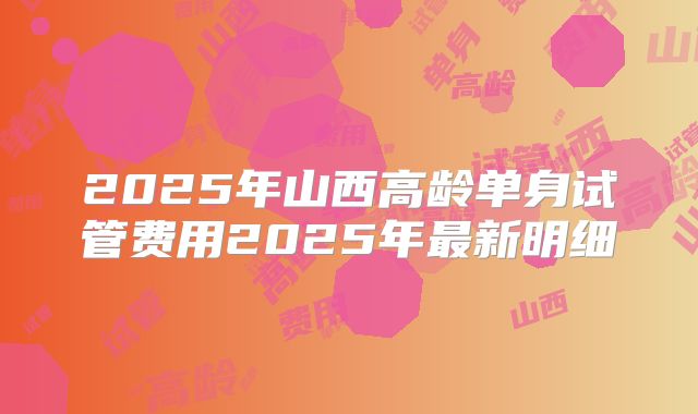 2025年山西高龄单身试管费用2025年最新明细