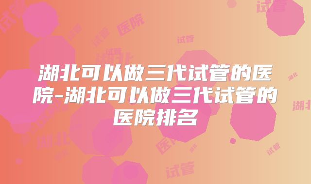 湖北可以做三代试管的医院-湖北可以做三代试管的医院排名