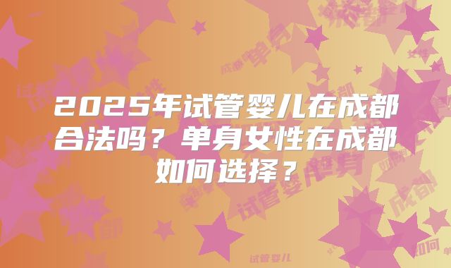 2025年试管婴儿在成都合法吗？单身女性在成都如何选择？