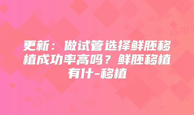 更新：做试管选择鲜胚移植成功率高吗？鲜胚移植有什-移植