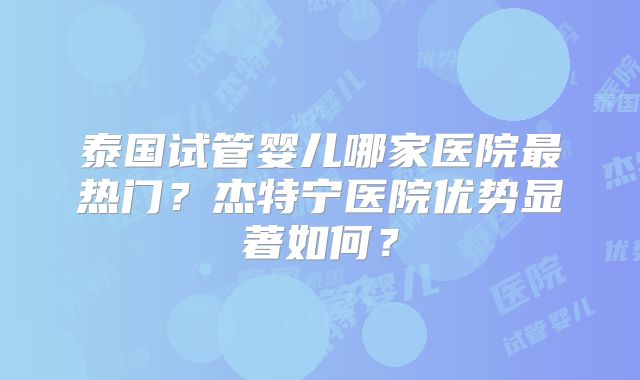 泰国试管婴儿哪家医院最热门？杰特宁医院优势显著如何？
