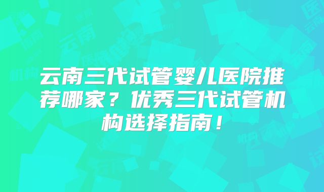 云南三代试管婴儿医院推荐哪家？优秀三代试管机构选择指南！