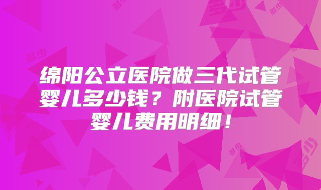 绵阳公立医院做三代试管婴儿多少钱?附医院试管婴儿费用明细!