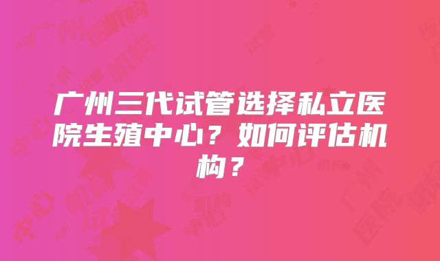 广州三代试管选择私立医院生殖中心？如何评估机构？