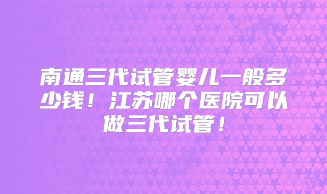 南通三代试管婴儿一般多少钱！江苏哪个医院可以做三代试管！