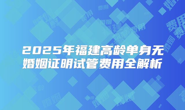 2025年福建高龄单身无婚姻证明试管费用全解析