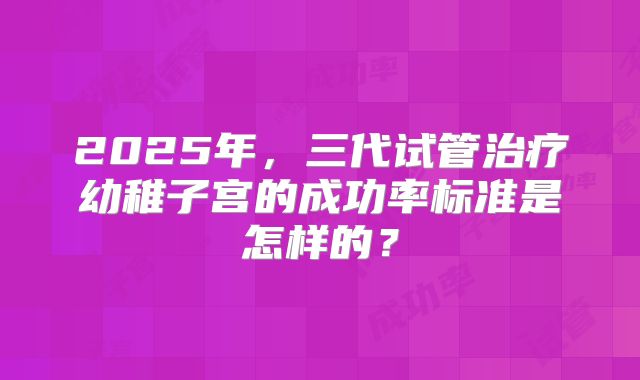 2025年，三代试管治疗幼稚子宫的成功率标准是怎样的？